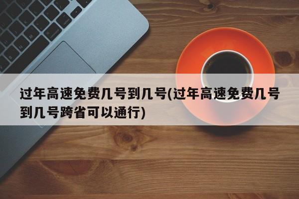 过年高速免费几号到几号(过年高速免费几号到几号跨省可以通行)