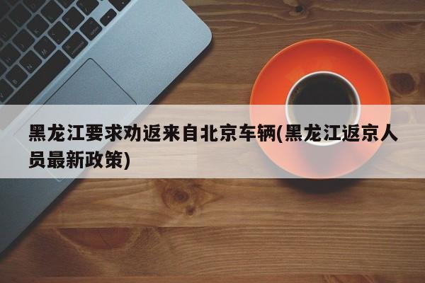 黑龙江要求劝返来自北京车辆(黑龙江返京人员最新政策)