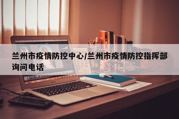 兰州市疫情防控中心/兰州市疫情防控指挥部询问电话