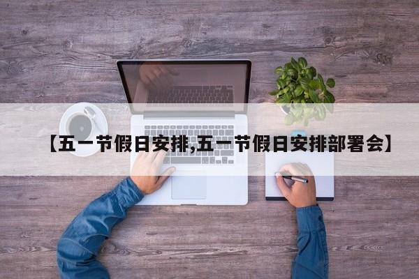 【五一节假日安排,五一节假日安排部署会】