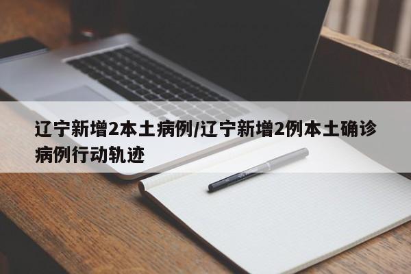 辽宁新增2本土病例/辽宁新增2例本土确诊病例行动轨迹