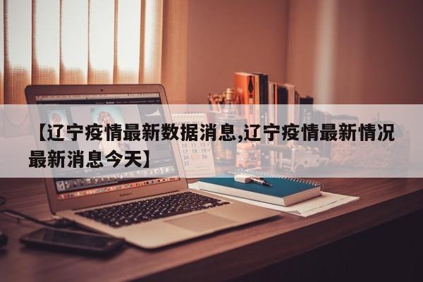 【辽宁疫情最新数据消息,辽宁疫情最新情况最新消息今天】