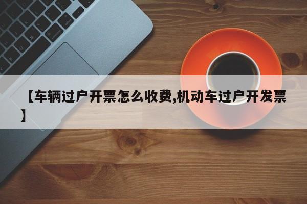 【车辆过户开票怎么收费,机动车过户开发票】