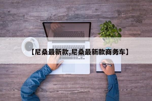 【尼桑最新款,尼桑最新款商务车】