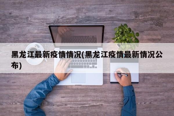 黑龙江最新疫情情况(黑龙江疫情最新情况公布)