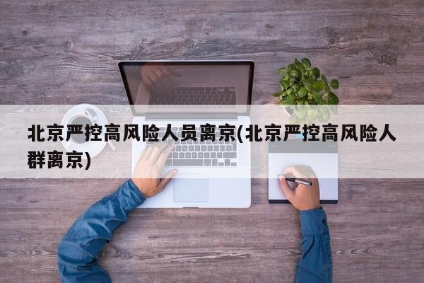 北京严控高风险人员离京(北京严控高风险人群离京)