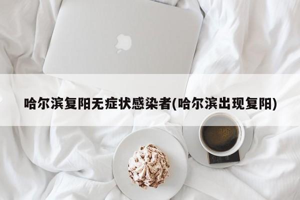 哈尔滨复阳无症状感染者(哈尔滨出现复阳)