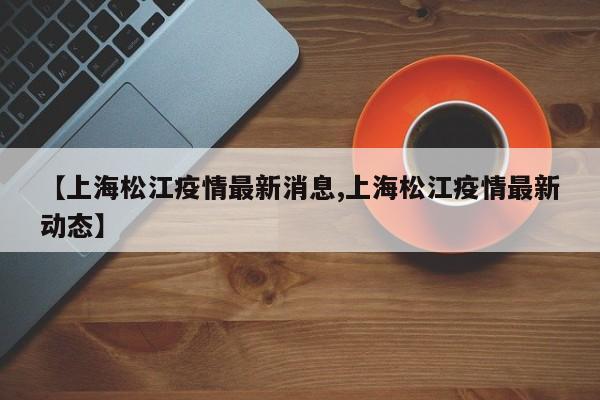 【上海松江疫情最新消息,上海松江疫情最新动态】