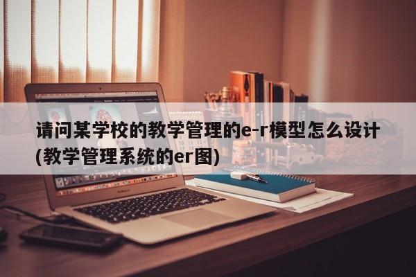 请问某学校的教学管理的e-r模型怎么设计(教学管理系统的er图)