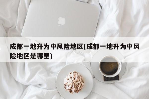 成都一地升为中风险地区(成都一地升为中风险地区是哪里)