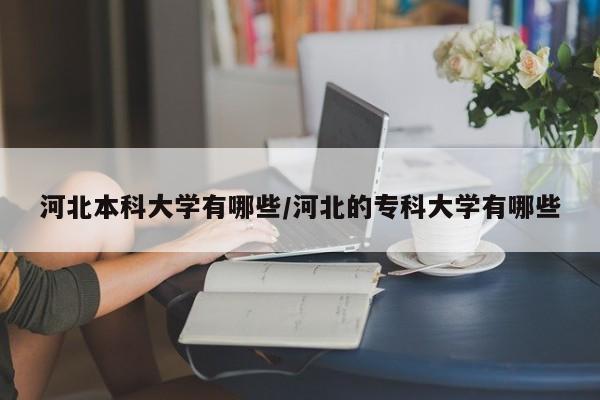 河北本科大学有哪些/河北的专科大学有哪些