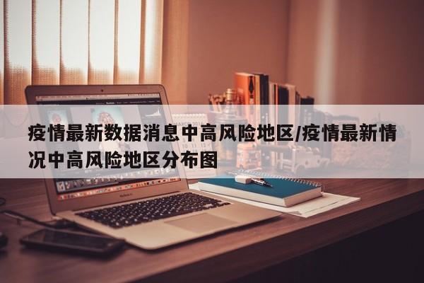 疫情最新数据消息中高风险地区/疫情最新情况中高风险地区分布图