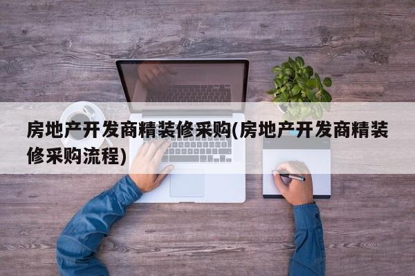 房地产开发商精装修采购(房地产开发商精装修采购流程)