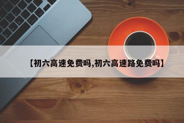 【初六高速免费吗,初六高速路免费吗】