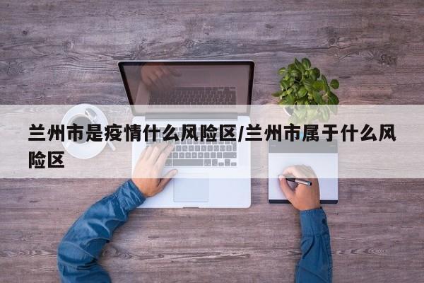 兰州市是疫情什么风险区/兰州市属于什么风险区
