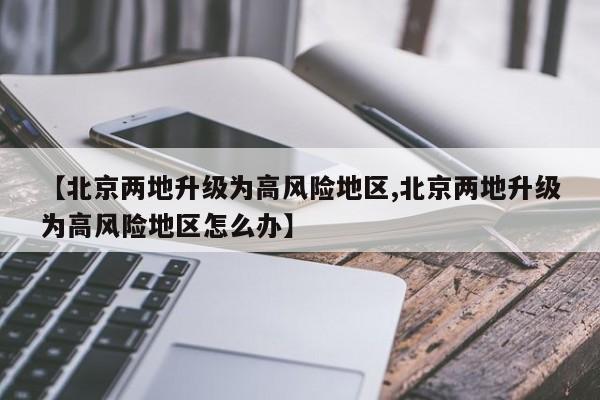 【北京两地升级为高风险地区,北京两地升级为高风险地区怎么办】