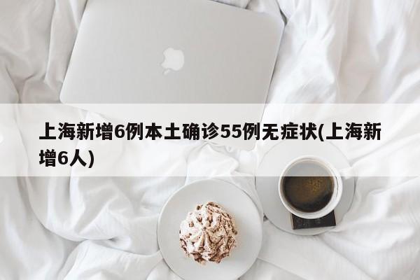 上海新增6例本土确诊55例无症状(上海新增6人)