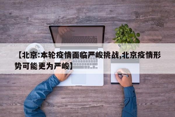 【北京:本轮疫情面临严峻挑战,北京疫情形势可能更为严峻】