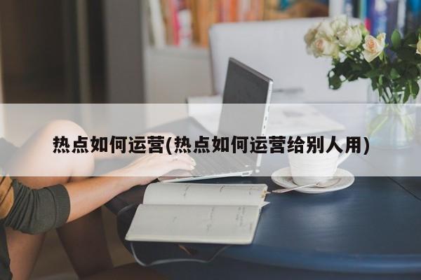 热点如何运营(热点如何运营给别人用)