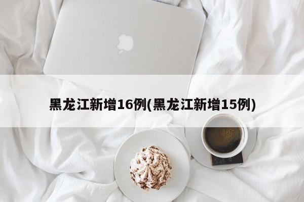 黑龙江新增16例(黑龙江新增15例)