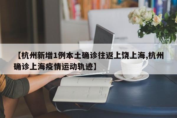 【杭州新增1例本土确诊往返上饶上海,杭州确诊上海疫情运动轨迹】