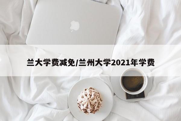 兰大学费减免/兰州大学2021年学费