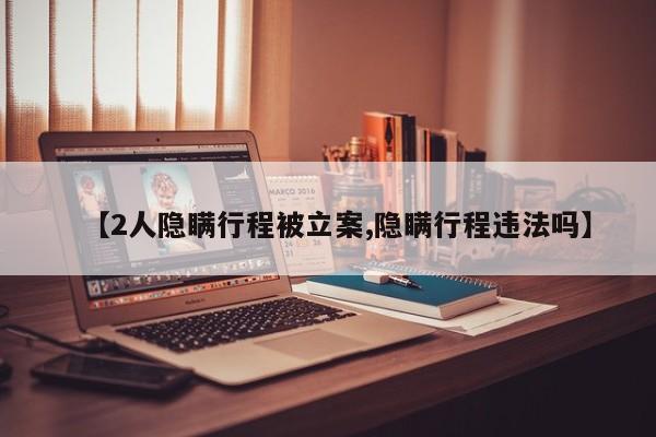 【2人隐瞒行程被立案,隐瞒行程违法吗】