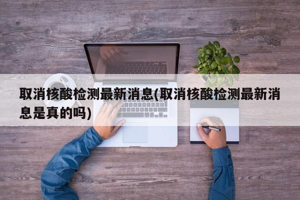 取消核酸检测最新消息(取消核酸检测最新消息是真的吗)