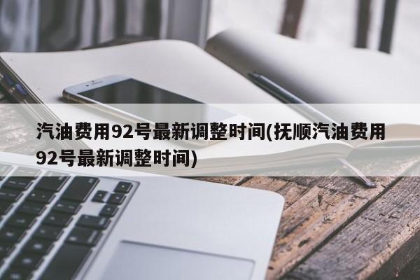 汽油费用92号最新调整时间(抚顺汽油费用92号最新调整时间)