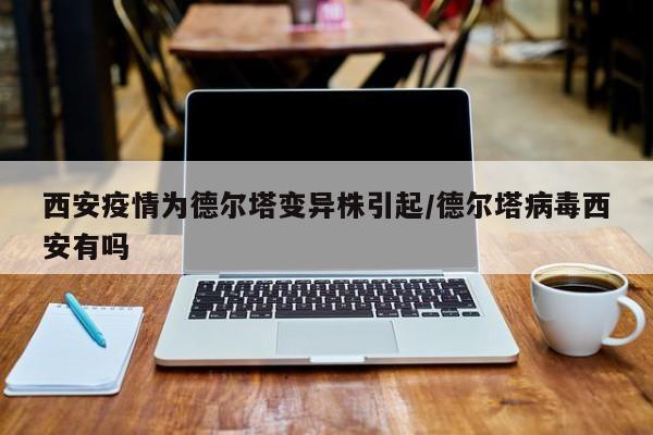 西安疫情为德尔塔变异株引起/德尔塔病毒西安有吗