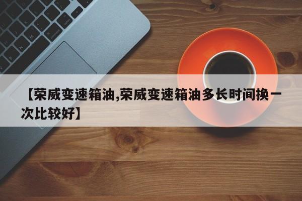 【荣威变速箱油,荣威变速箱油多长时间换一次比较好】