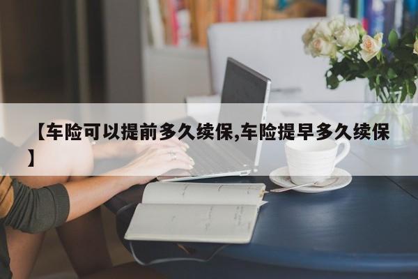 【车险可以提前多久续保,车险提早多久续保】