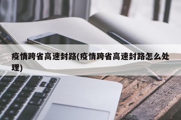 疫情跨省高速封路(疫情跨省高速封路怎么处理)