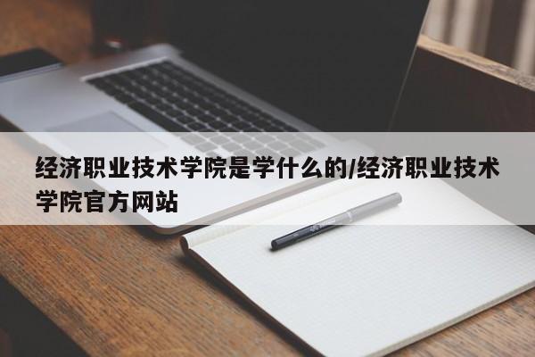 经济职业技术学院是学什么的/经济职业技术学院官方网站