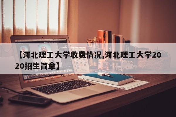 【河北理工大学收费情况,河北理工大学2020招生简章】