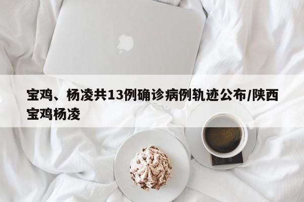 宝鸡、杨凌共13例确诊病例轨迹公布/陕西宝鸡杨凌