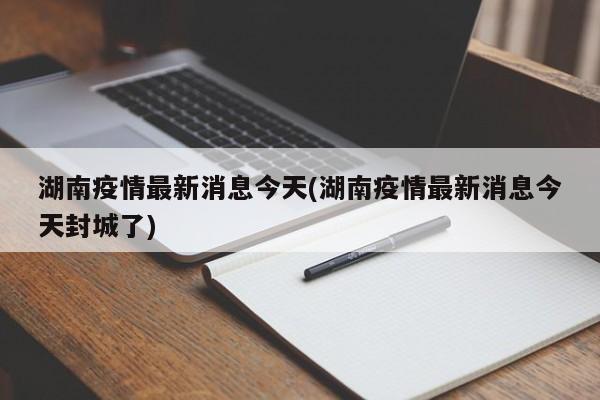 湖南疫情最新消息今天(湖南疫情最新消息今天封城了)