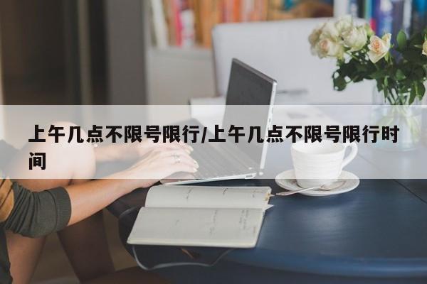 上午几点不限号限行/上午几点不限号限行时间