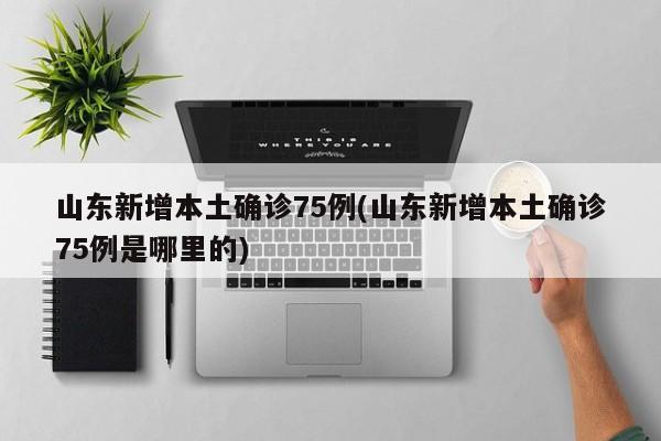 山东新增本土确诊75例(山东新增本土确诊75例是哪里的)