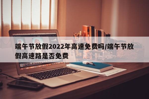 端午节放假2022年高速免费吗/端午节放假高速路是否免费