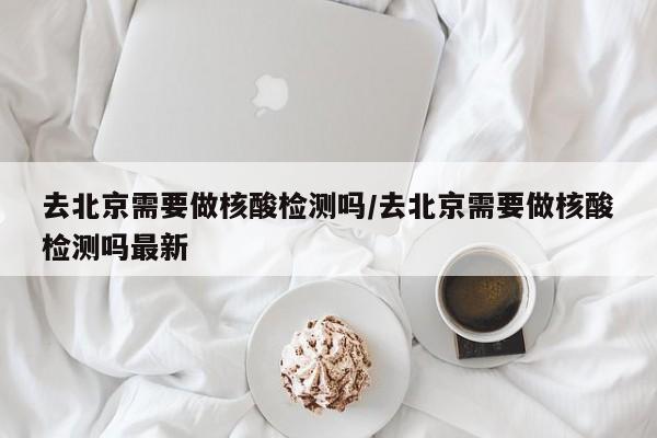 去北京需要做核酸检测吗/去北京需要做核酸检测吗最新