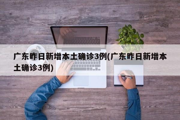 广东昨日新增本土确诊3例(广东昨日新增本土确诊3例)