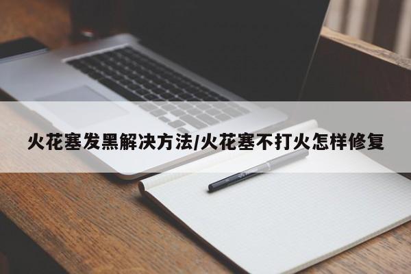 火花塞发黑解决方法/火花塞不打火怎样修复