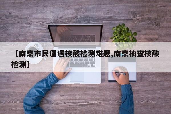 【南京市民遭遇核酸检测难题,南京抽查核酸检测】