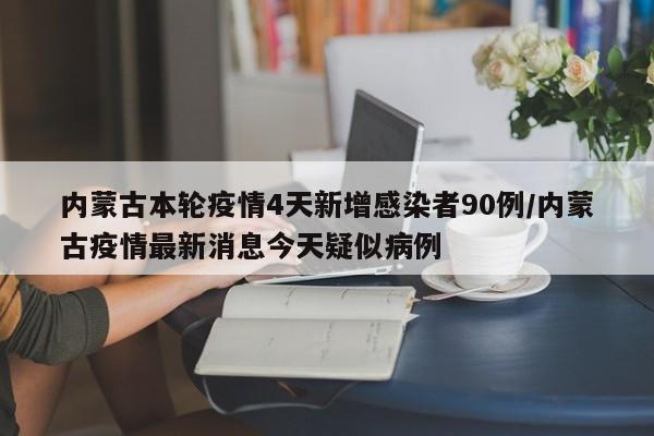 内蒙古本轮疫情4天新增感染者90例/内蒙古疫情最新消息今天疑似病例