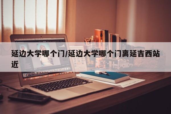 延边大学哪个门/延边大学哪个门离延吉西站近