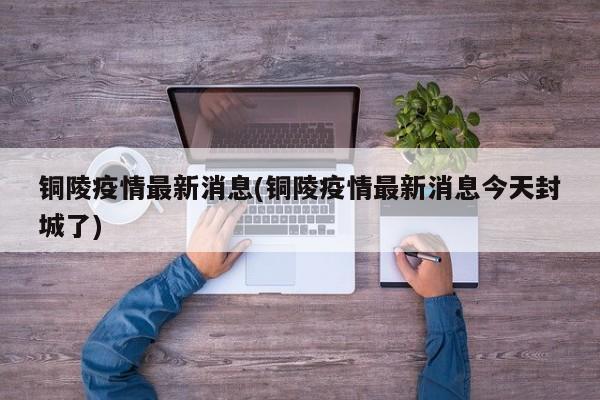 铜陵疫情最新消息(铜陵疫情最新消息今天封城了)