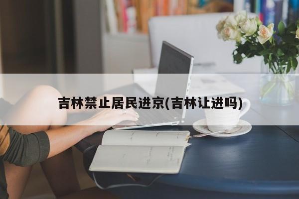 吉林禁止居民进京(吉林让进吗)