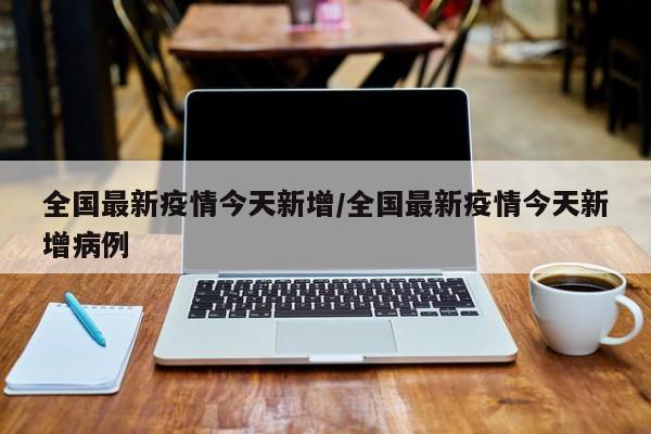 全国最新疫情今天新增/全国最新疫情今天新增病例