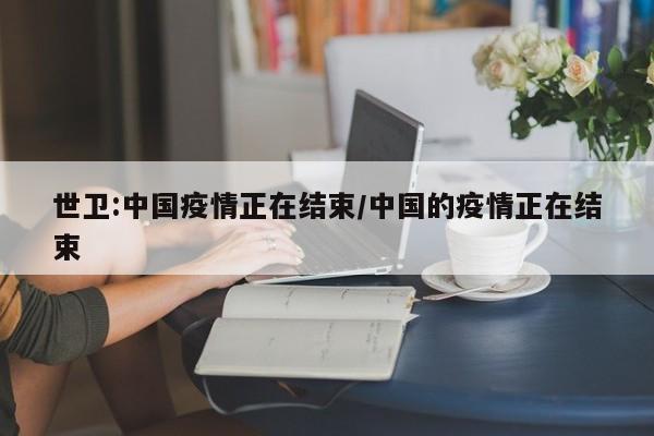 世卫:中国疫情正在结束/中国的疫情正在结束